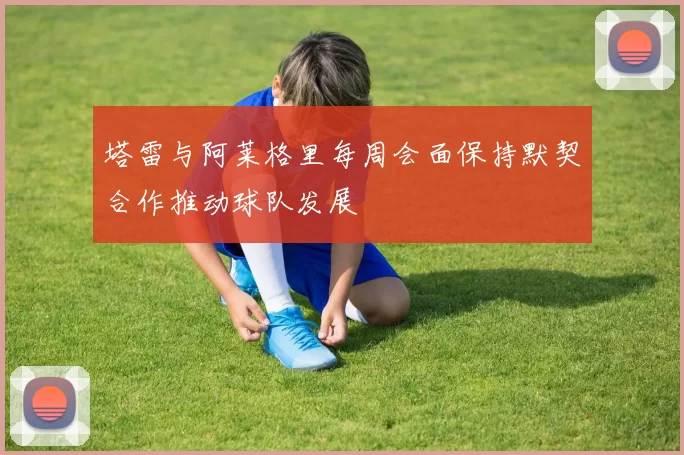 塔雷与阿莱格里每周会面保持默契合作推动球队发展