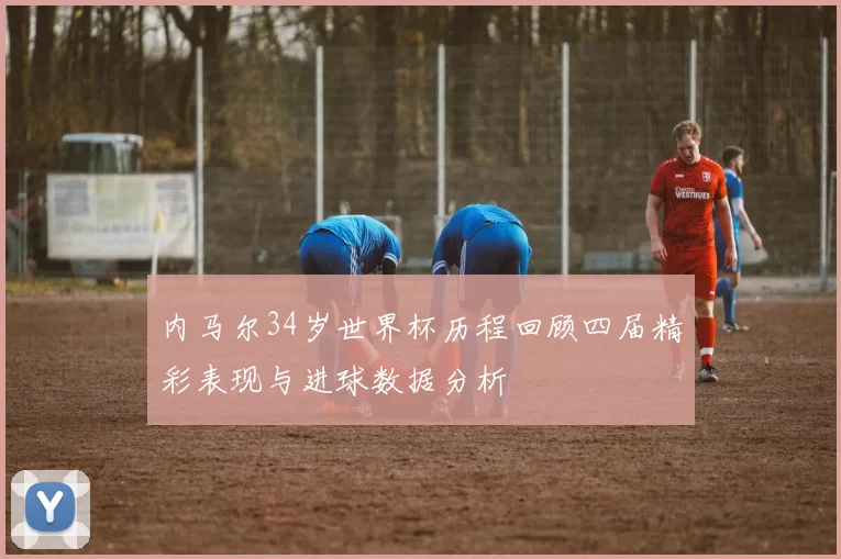 内马尔34岁世界杯历程回顾四届精彩表现与进球数据分析