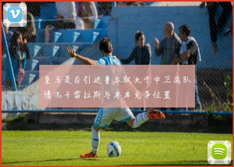 皇马是否引进鲁本取决于中卫离队情况卡雷拉斯与库库竞争位置