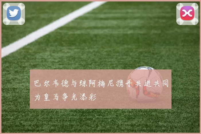 巴尔韦德与琼阿梅尼携手共进共同为皇马争光添彩