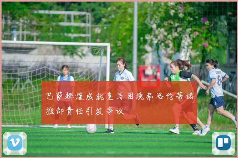 巴萨辉煌成就皇马困境弗洛伦蒂诺推卸责任引发争议