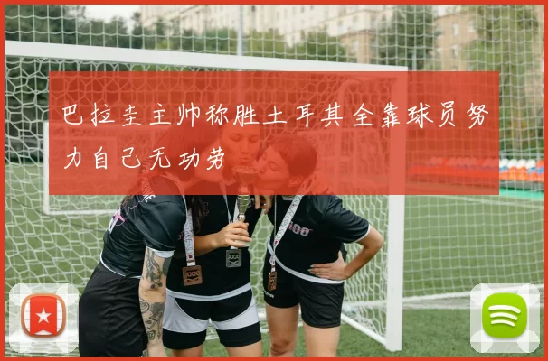 巴拉圭主帅称胜土耳其全靠球员努力自己无功劳