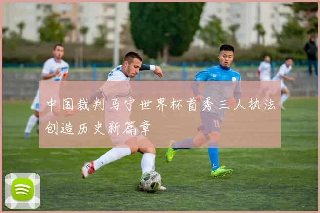 中国裁判马宁世界杯首秀三人执法创造历史新篇章