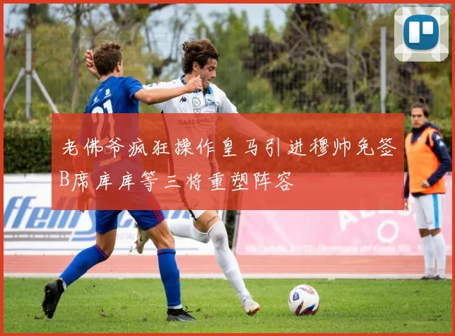 老佛爷疯狂操作皇马引进穆帅免签B席库库等三将重塑阵容