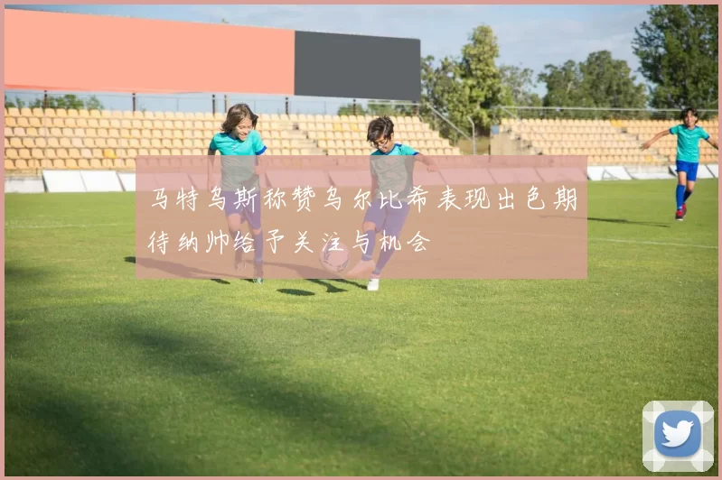 马特乌斯称赞乌尔比希表现出色期待纳帅给予关注与机会