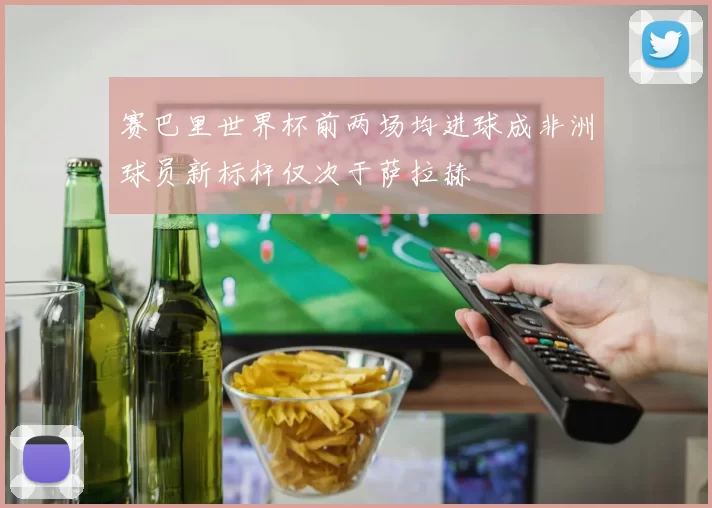 赛巴里世界杯前两场均进球成非洲球员新标杆仅次于萨拉赫