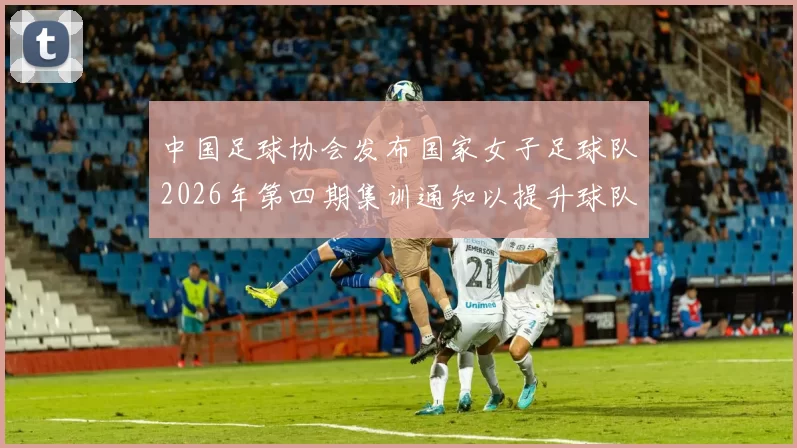 中国足球协会发布国家女子足球队2026年第四期集训通知以提升球队实力和备战水平